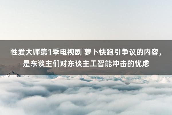 性爱大师第1季电视剧 萝卜快跑引争议的内容，是东谈主们对东谈主工智能冲击的忧虑