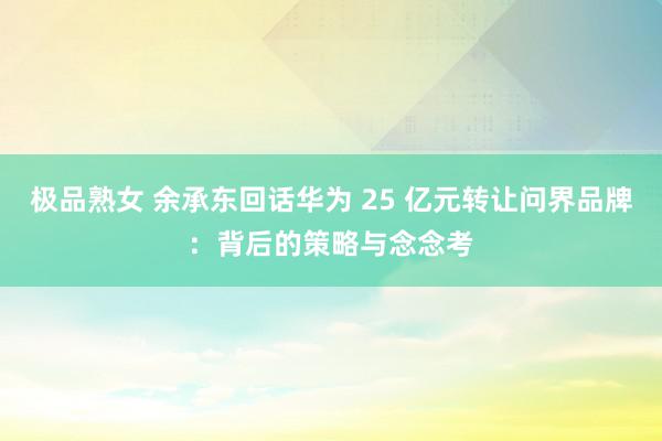 极品熟女 余承东回话华为 25 亿元转让问界品牌：背后的策略与念念考