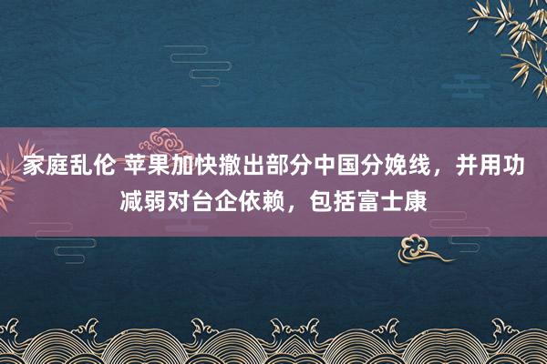 家庭乱伦 苹果加快撤出部分中国分娩线，并用功减弱对台企依赖，包括富士康