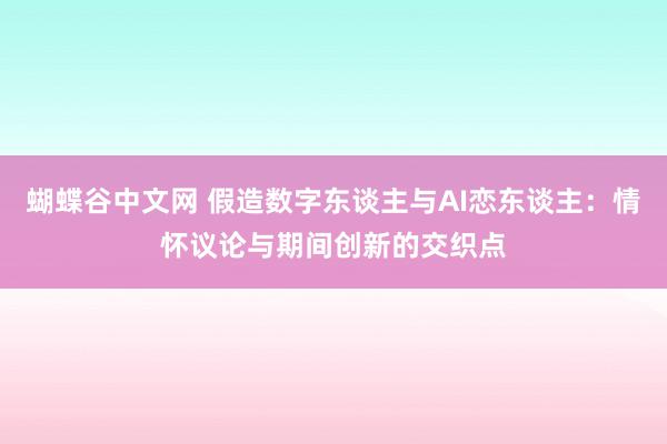 蝴蝶谷中文网 假造数字东谈主与AI恋东谈主：情怀议论与期间创新的交织点