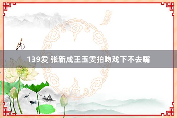 139爱 张新成王玉雯拍吻戏下不去嘴