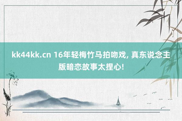 kk44kk.cn 16年轻梅竹马拍吻戏, 真东说念主版暗恋故事太捏心!