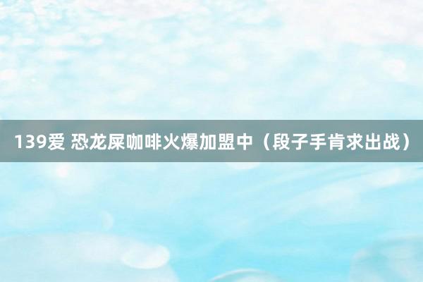 139爱 恐龙屎咖啡火爆加盟中（段子手肯求出战）