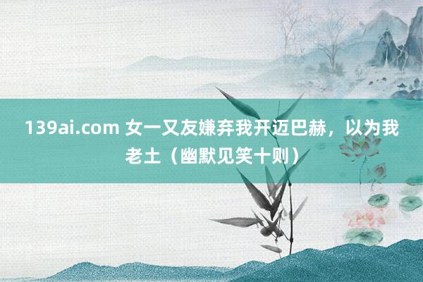 139ai.com 女一又友嫌弃我开迈巴赫，以为我老土（幽默见笑十则）