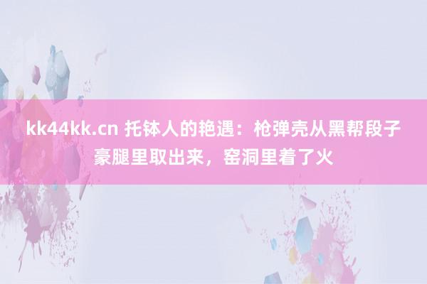 kk44kk.cn 托钵人的艳遇：枪弹壳从黑帮段子豪腿里取出来，窑洞里着了火