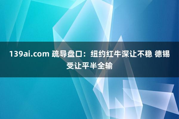 139ai.com 疏导盘口：纽约红牛深让不稳 德锡受让平半全输