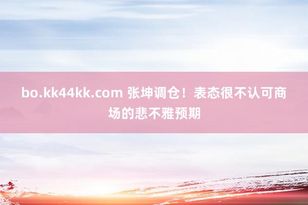 bo.kk44kk.com 张坤调仓！表态很不认可商场的悲不雅预期