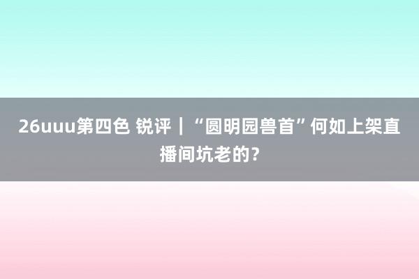 26uuu第四色 锐评｜“圆明园兽首”何如上架直播间坑老的？