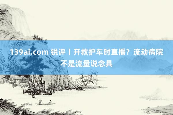 139ai.com 锐评丨开救护车时直播？流动病院不是流量说念具