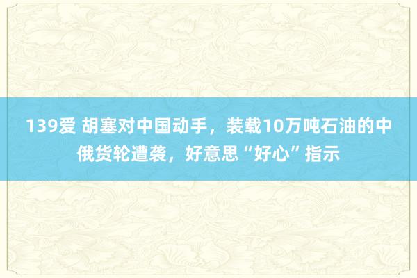 139爱 胡塞对中国动手，装载10万吨石油的中俄货轮遭袭，好意思“好心”指示