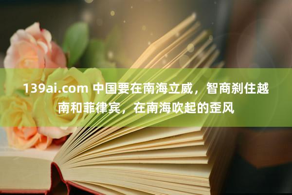 139ai.com 中国要在南海立威，智商刹住越南和菲律宾，在南海吹起的歪风