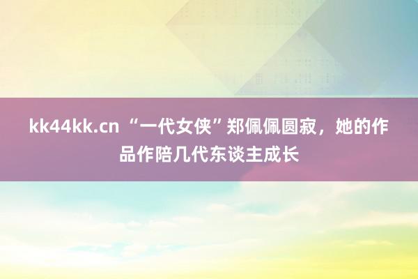 kk44kk.cn “一代女侠”郑佩佩圆寂，她的作品作陪几代东谈主成长