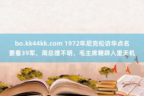 bo.kk44kk.com 1972年尼克松访华点名要看39军，周总理不明，毛主席鞭辟入里天机