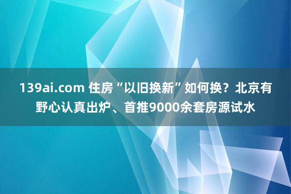 139ai.com 住房“以旧换新”如何换？北京有野心认真出炉、首推9000余套房源试水