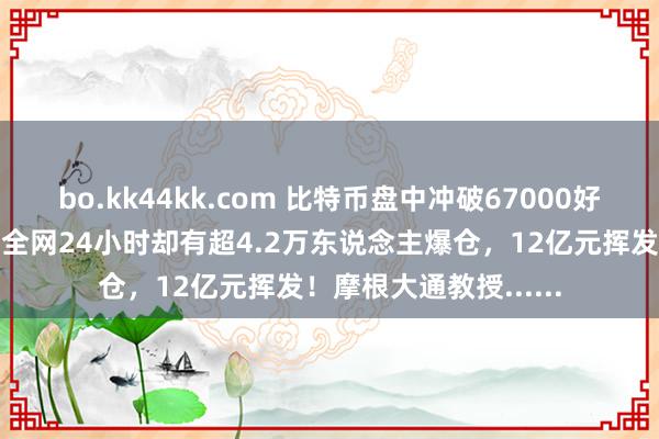 bo.kk44kk.com 比特币盘中冲破67000好意思元关隘，加密币全网24小时却有超4.2万东说念主爆仓，12亿元挥发！摩根大通教授......