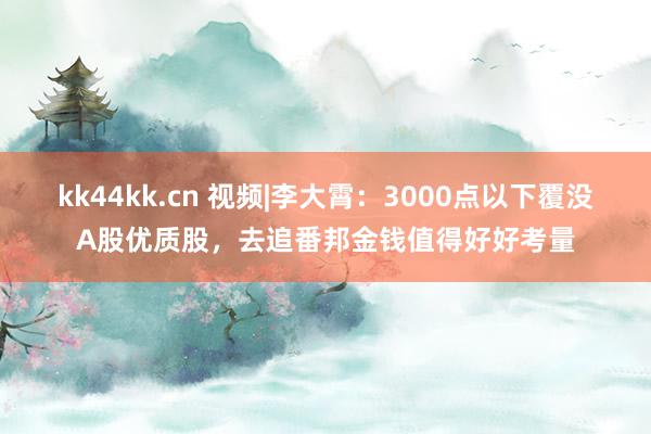 kk44kk.cn 视频|李大霄：3000点以下覆没A股优质股，去追番邦金钱值得好好考量