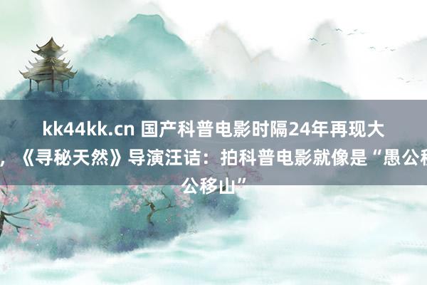 kk44kk.cn 国产科普电影时隔24年再现大银幕，《寻秘天然》导演汪诘：拍科普电影就像是“愚公移山”