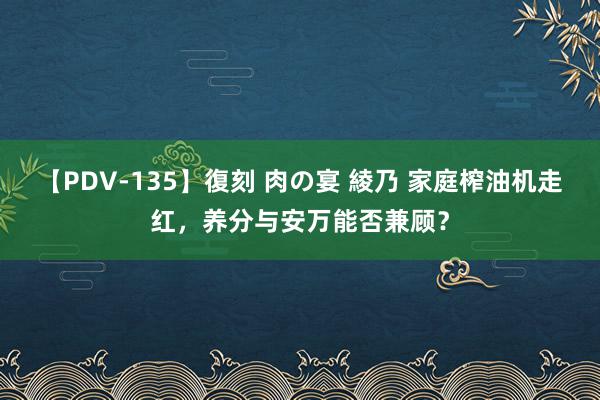 【PDV-135】復刻 肉の宴 綾乃 家庭榨油机走红，养分与安万能否兼顾？