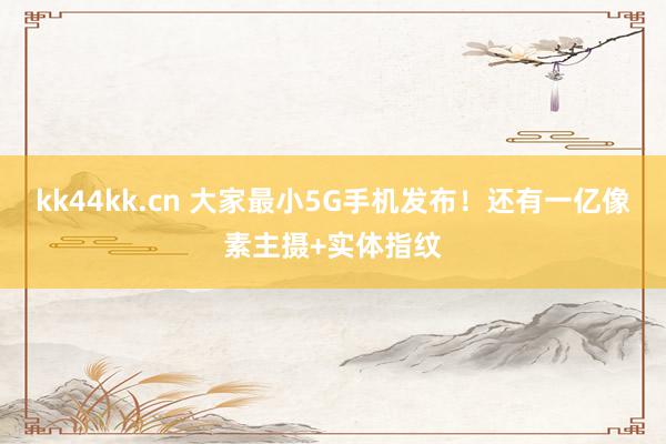 kk44kk.cn 大家最小5G手机发布！还有一亿像素主摄+实体指纹