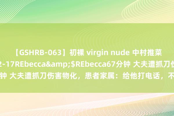 【GSHRB-063】初裸 virgin nude 中村推菜</a>2016-02-17REbecca&$REbecca67分钟 大夫遭抓刀伤害物化，患者家属：给他打电话，不论多晚齐耐烦复兴