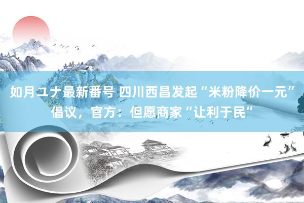 如月ユナ最新番号 四川西昌发起“米粉降价一元”倡议，官方：但愿商家“让利于民”