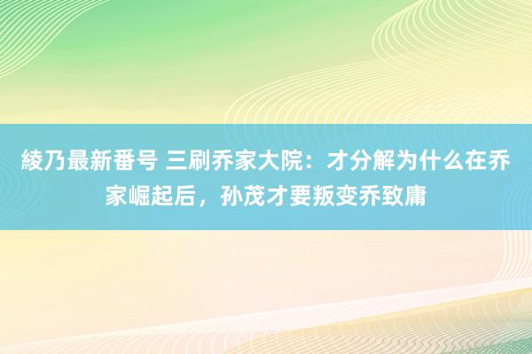 綾乃最新番号 三刷乔家大院：才分解为什么在乔家崛起后，孙茂才要叛变乔致庸