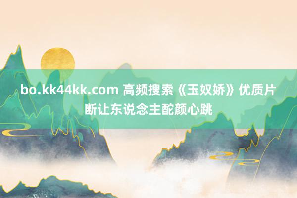 bo.kk44kk.com 高频搜索《玉奴娇》优质片断让东说念主酡颜心跳