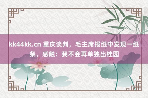 kk44kk.cn 重庆谈判，毛主席报纸中发现一纸条，感触：我不会再单独出桂园