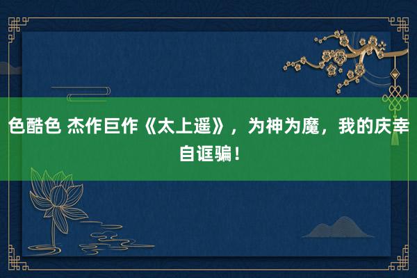 色酷色 杰作巨作《太上遥》，为神为魔，我的庆幸自诓骗！