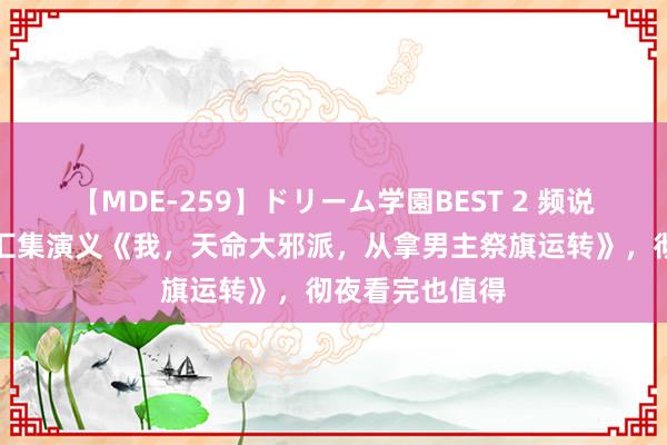 【MDE-259】ドリーム学園BEST 2 频说念搜索第一的汇集演义《我，天命大邪派，从拿男主祭旗运转》，彻夜看完也值得