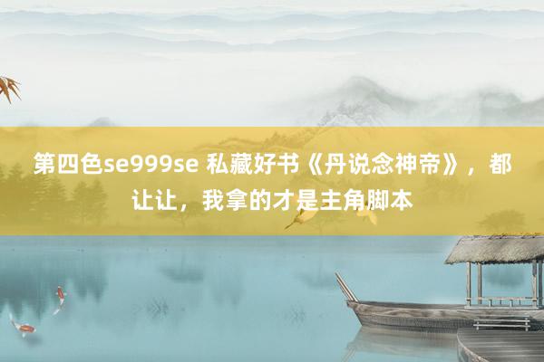 第四色se999se 私藏好书《丹说念神帝》，都让让，我拿的才是主角脚本