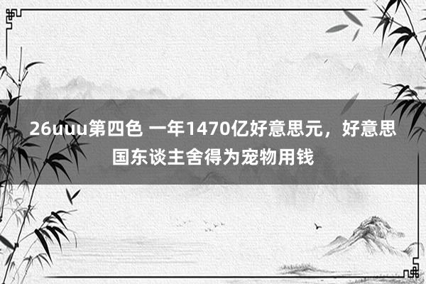 26uuu第四色 一年1470亿好意思元，好意思国东谈主舍得为宠物用钱