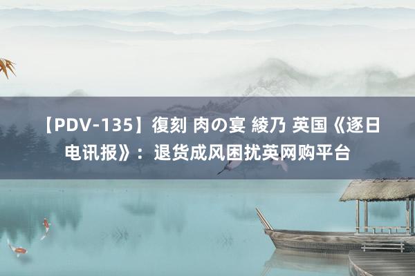 【PDV-135】復刻 肉の宴 綾乃 英国《逐日电讯报》：退货成风困扰英网购平台