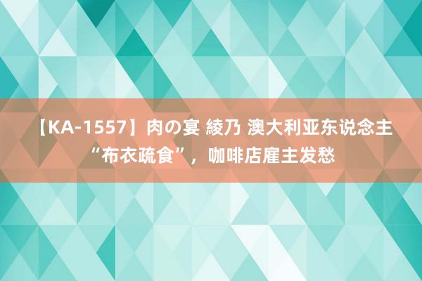 【KA-1557】肉の宴 綾乃 澳大利亚东说念主“布衣疏食”，咖啡店雇主发愁