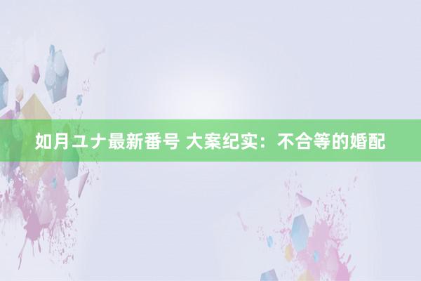 如月ユナ最新番号 大案纪实：不合等的婚配