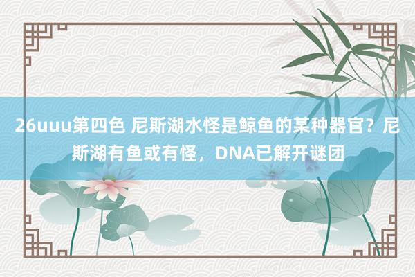 26uuu第四色 尼斯湖水怪是鲸鱼的某种器官？尼斯湖有鱼或有怪，DNA已解开谜团