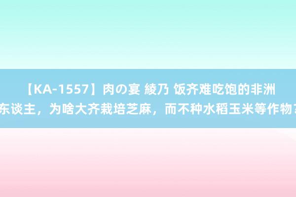 【KA-1557】肉の宴 綾乃 饭齐难吃饱的非洲东谈主，为啥大齐栽培芝麻，而不种水稻玉米等作物？