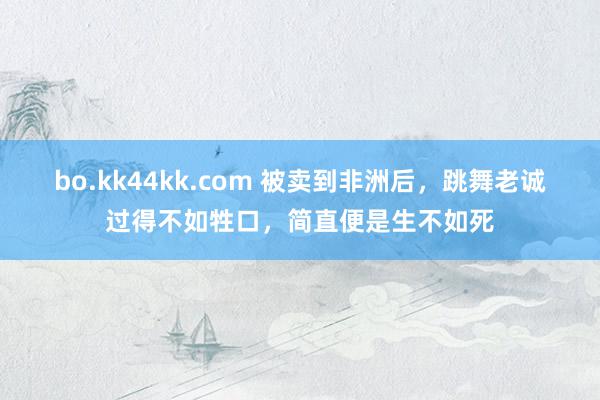 bo.kk44kk.com 被卖到非洲后，跳舞老诚过得不如牲口，简直便是生不如死