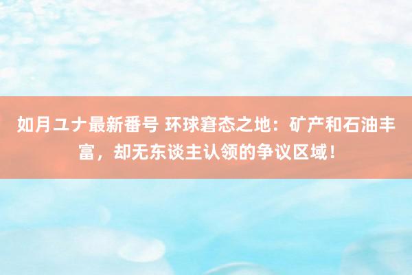 如月ユナ最新番号 环球窘态之地：矿产和石油丰富，却无东谈主认领的争议区域！