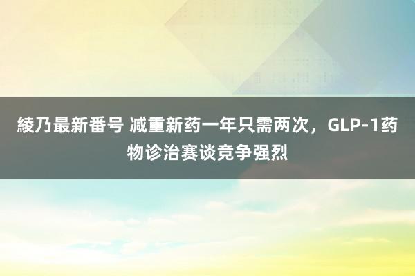 綾乃最新番号 减重新药一年只需两次，GLP-1药物诊治赛谈竞争强烈