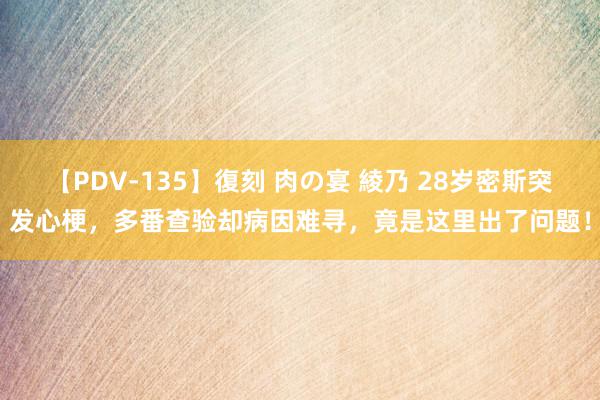 【PDV-135】復刻 肉の宴 綾乃 28岁密斯突发心梗，多番查验却病因难寻，竟是这里出了问题！