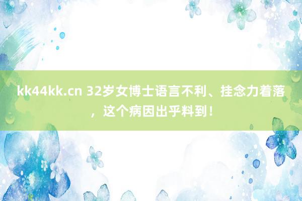 kk44kk.cn 32岁女博士语言不利、挂念力着落，这个病因出乎料到！