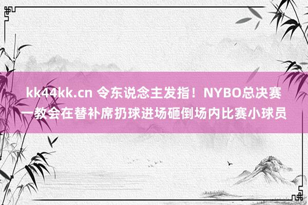 kk44kk.cn 令东说念主发指！NYBO总决赛一教会在替补席扔球进场砸倒场内比赛小球员