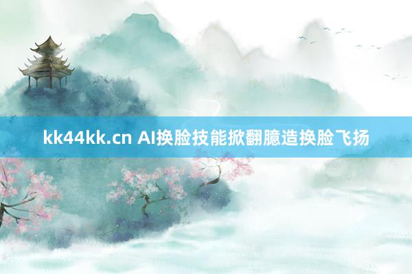 kk44kk.cn AI换脸技能掀翻臆造换脸飞扬