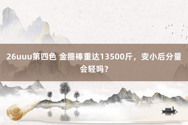 26uuu第四色 金箍棒重达13500斤，变小后分量会轻吗？