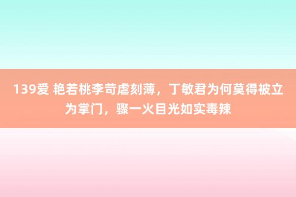 139爱 艳若桃李苛虐刻薄，丁敏君为何莫得被立为掌门，骤一火目光如实毒辣