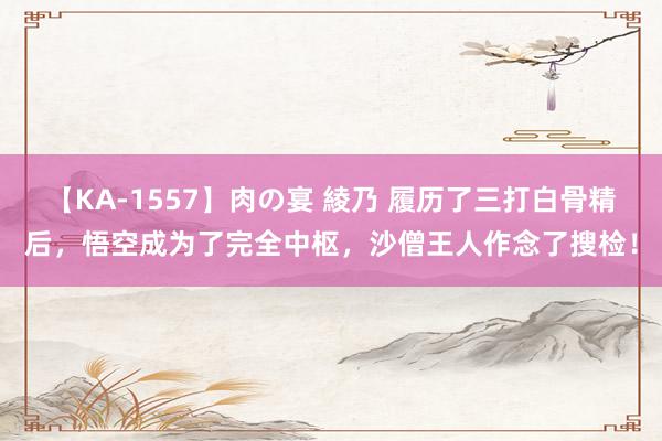 【KA-1557】肉の宴 綾乃 履历了三打白骨精后，悟空成为了完全中枢，沙僧王人作念了搜检！