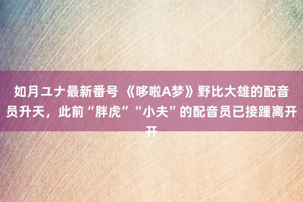 如月ユナ最新番号 《哆啦A梦》野比大雄的配音员升天，此前“胖虎”“小夫”的配音员已接踵离开