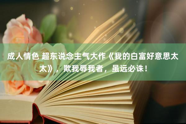 成人情色 超东说念主气大作《我的白富好意思太太》，欺我辱我者，虽远必诛！