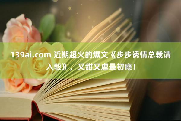 139ai.com 近期超火的爆文《步步诱情总裁请入彀》，又甜又虐最初瘾！